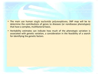 • The main use human single nucleotide polymorphisms, SNP map will be to
determine the contributions of genes to diseases (or nondisease phenotypes)
that have a complex, multifactorial basis.
• Heritability estimates can indicate how much of the phenotypic variation is
associated with genetic variation, a consideration in the feasibility of a search
for identifying the genetic factors.
 