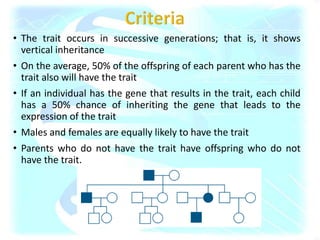• The trait occurs in successive generations; that is, it shows
vertical inheritance
• On the average, 50% of the offspring of each parent who has the
trait also will have the trait
• If an individual has the gene that results in the trait, each child
has a 50% chance of inheriting the gene that leads to the
expression of the trait
• Males and females are equally likely to have the trait
• Parents who do not have the trait have offspring who do not
have the trait.
 