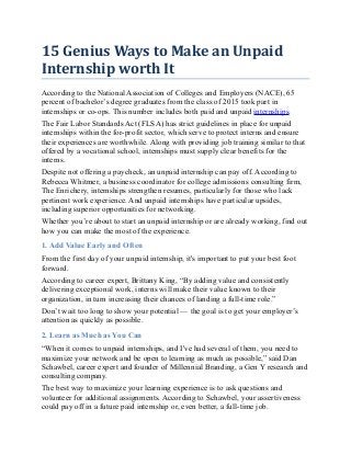 15 Genius Ways to Make an Unpaid
Internship worth It
According to the National Association of Colleges and Employers (NACE), 65
percent of bachelor’s degree graduates from the class of 2015 took part in
internships or co-ops. This number includes both paid and unpaid internships.
The Fair Labor Standards Act (FLSA) has strict guidelines in place for unpaid
internships within the for-profit sector, which serve to protect interns and ensure
their experiences are worthwhile. Along with providing job training similar to that
offered by a vocational school, internships must supply clear benefits for the
interns.
Despite not offering a paycheck, an unpaid internship can pay off. According to
Rebecca Whitmer, a business coordinator for college admissions consulting firm,
The Enrichery, internships strengthen resumes, particularly for those who lack
pertinent work experience. And unpaid internships have particular upsides,
including superior opportunities for networking.
Whether you’re about to start an unpaid internship or are already working, find out
how you can make the most of the experience.
1. Add Value Early and Often
From the first day of your unpaid internship, it's important to put your best foot
forward.
According to career expert, Brittany King, “By adding value and consistently
delivering exceptional work, interns will make their value known to their
organization, in turn increasing their chances of landing a full-time role.”
Don’t wait too long to show your potential — the goal is to get your employer’s
attention as quickly as possible.
2. Learn as Much as You Can
“When it comes to unpaid internships, and I've had several of them, you need to
maximize your network and be open to learning as much as possible,” said Dan
Schawbel, career expert and founder of Millennial Branding, a Gen Y research and
consulting company.
The best way to maximize your learning experience is to ask questions and
volunteer for additional assignments. According to Schawbel, your assertiveness
could pay off in a future paid internship or, even better, a full-time job.
 