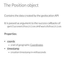 The Position object
Contains the data created by the geolocation API

It is passed as argument to the success callbacks of
getCurrentPosition and watchPosition
Properties: 

•  coords
–  a set of geographic Coordinates
•  timestamp
–  creation timestamp in milliseconds
 