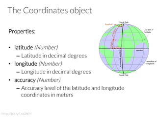The Coordinates object
Properties:
 
•  latitude (Number)
–  Latitude in decimal degrees
•  longitude (Number)
–  Longitude in decimal degrees
•  accuracy (Number)
–  Accuracy level of the latitude and longitude
coordinates in meters

http://bit.ly/Ln6AtM
 