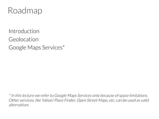 Roadmap
Introduction
Geolocation
Google Maps Services*





* In this lecture we refer to Google Maps Services only because of space limitations.
Other services, like Yahoo! Place Finder, Open Street Maps, etc. can be used as valid
alternatives

 