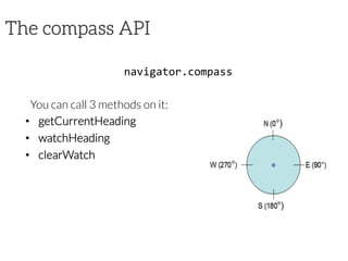 The compass API
navigator.compass	
  

You can call 3 methods on it:
•  getCurrentHeading
•  watchHeading
•  clearWatch
	
  
	
  
 