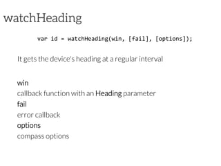 watchHeading
var	
  id	
  =	
  watchHeading(win,	
  [fail],	
  [options]);	
  

It gets the device's heading at a regular interval


win

callback function with an Heading parameter
fail

error callback
options 

compass options	
  
 