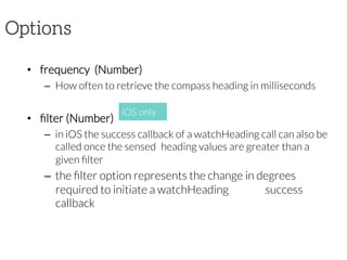 Options
•  frequency  (Number)
–  How often to retrieve the compass heading in milliseconds
•  ﬁlter (Number)
–  in iOS the success callback of a watchHeading call can also be
called once the sensed 
heading values are greater than a
given ﬁlter
–  the ﬁlter option represents the change in degrees
required to initiate a watchHeading 
success
callback 
iOS only
 