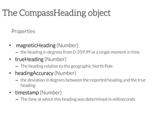The CompassHeading object

Properties

•   magneticHeading (Number)
–  the heading in degrees from 0-359.99 at a single moment in time
•  trueHeading (Number)
–  The heading relative to the geographic North Pole
•  headingAccuracy (Number)
–  the deviation in degrees between the reported heading and the true
heading
•  timestamp (Number)
–  The time at which this heading was determined in milliseconds

 