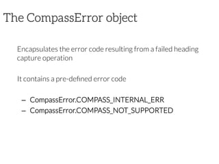 The CompassError object

Encapsulates the error code resulting from a failed heading
capture operation

It contains a pre-deﬁned error code

–  CompassError.COMPASS_INTERNAL_ERR
–  CompassError.COMPASS_NOT_SUPPORTED
 