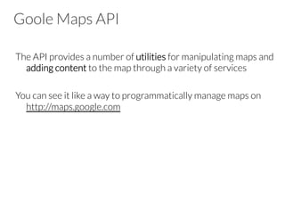 Goole Maps API
The API provides a number of utilities for manipulating maps and
adding content to the map through a variety of services

You can see it like a way to programmatically manage maps on
http://maps.google.com
 