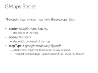 GMaps Basics
The options parameter may have these properties:

•  center (google.maps.LatLng)
–  the center of the map
•  zoom (Number)
–  the initial zoom-level of the map
•  mapTypeId (google.maps.MapTypeId)
–  what kind of map type that would initially be used
–  The most common type is google.maps.MapTypeId.ROADMAP

 