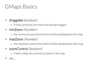 GMaps Basics
•  draggable (boolean)
–  if false, prevents the map from being dragged
•  minZoom (Number)
–  the minimum zoom level which will be displayed on the map 
•  maxZoom (Number)
–  the maximum zoom level which will be displayed on the map
•  zoomControl (boolean)
–  if false, hides the control to zoom in the map
•  etc...

 