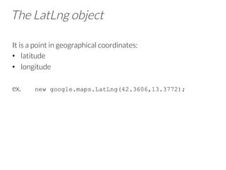 The LatLng object
It is a point in geographical coordinates:
•  latitude
•  longitude
ex. new google.maps.LatLng(42.3606,13.3772);
 