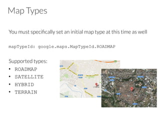 Map Types
You must speciﬁcally set an initial map type at this time as well

mapTypeId: google.maps.MapTypeId.ROADMAP
Supported types:
•  ROADMAP
•  SATELLITE
•  HYBRID
•  TERRAIN
 