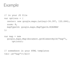 Example
// in your JS file
var options = {
center: new google.maps.LatLng(-34.397, 150.644),
zoom: 8,
mapTypeId: google.maps.MapTypeId.ROADMAP
};
var map = new
google.maps.Map(document.getElementById(“map”),
options);
// somewhere in your HTML templates
<div id=“map”></div>
 