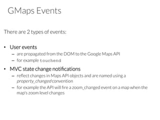 GMaps Events
There are 2 types of events:

•  User events
–  are propagated from the DOM to the Google Maps API
–  for example touchend
•  MVC state change notiﬁcations
–  reﬂect changes in Maps API objects and are named using a
property_changed convention
–  for example the API will ﬁre a zoom_changed event on a map when the
map's zoom level changes

 