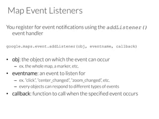 Map Event Listeners
You register for event notiﬁcations using the addListener()
event handler

google.maps.event.addListener(obj, eventname, callback)

•  obj: the object on which the event can occur
–  ex. the whole map, a marker, etc.
•  eventname: an event to listen for
–  ex. “click”, “center_changed”, “zoom_changed”, etc.
–  every objects can respond to different types of events 
•  callback: function to call when the speciﬁed event occurs
 