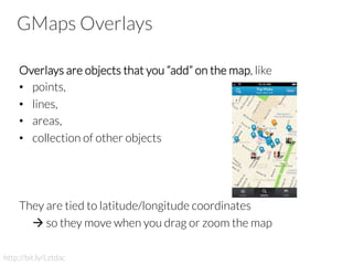 GMaps Overlays
Overlays are objects that you “add” on the map, like
•  points,
•  lines,
•  areas,
•  collection of other objects 


They are tied to latitude/longitude coordinates

à so they move when you drag or zoom the map

http://bit.ly/Lztdac
 