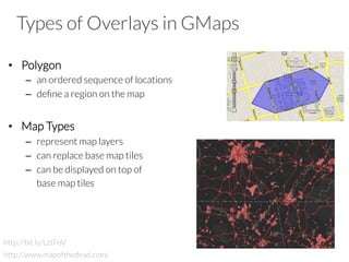 Types of Overlays in GMaps
•  Polygon
–  an ordered sequence of locations
–  deﬁne a region on the map
•  Map Types
–  represent map layers
–  can replace base map tiles
–  can be displayed on top of 

base map tiles
http://bit.ly/LztFoV
http://www.mapofthedead.com/
 