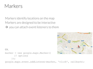 Markers
Markers identify locations on the map
Markers are designed to be interactive
à  you can attach event listeners to them
ex. 
marker = new google.maps.Marker({
// options
});
google.maps.event.addListener(marker, 'click', callback);

 