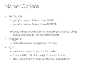 Marker Options
•  animation
–  google.maps.Animation.DROP
–  google.maps.Animation.BOUNCE
You may initiate an animation on an existing marker by calling
setAnimation() on the marker object
•  draggable
–  makes the marker draggable on the map
•  icon
–  used to set a custom icon for the marker
–  it deﬁnes the URL of an image to be used as icon
–  The Google Maps API will size the icon automatically
 