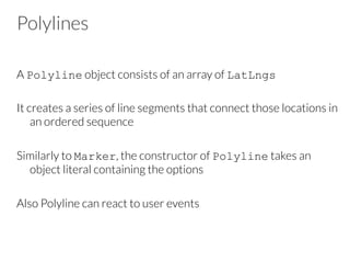 Polylines
A Polyline object consists of an array of LatLngs

It creates a series of line segments that connect those locations in
an ordered sequence

Similarly to Marker, the constructor of Polyline takes an
object literal containing the options

Also Polyline can react to user events
 