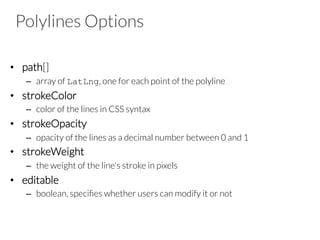 Polylines Options
•  path[]
–  array of LatLng, one for each point of the polyline
•  strokeColor
–  color of the lines in CSS syntax
•  strokeOpacity
–  opacity of the lines as a decimal number between 0 and 1
•  strokeWeight
–  the weight of the line's stroke in pixels
•  editable
–  boolean, speciﬁes whether users can modify it or not
 