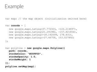 Example
var map; // the map object (initialization omitted here)
var coords = [
new google.maps.LatLng(37.772323, -122.214897),
new google.maps.LatLng(21.291982, -157.821856),
new google.maps.LatLng(-18.142599, 178.431),
new google.maps.LatLng(-27.46758, 153.027892)
];
var polyline = new google.maps.Polyline({
path: coords,
strokeColor: "#00FF00",
strokeOpacity: 1.0,
strokeWeight: 1
});
polyline.setMap(map);
 