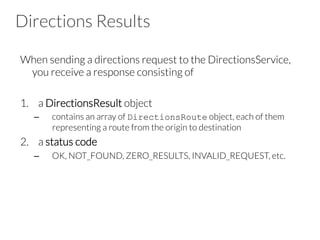 Directions Results
When sending a directions request to the DirectionsService,
you receive a response consisting of 

1.  a DirectionsResult object
–  contains an array of DirectionsRoute object, each of them
representing a route from the origin to destination
2.  a status code
–  OK, NOT_FOUND, ZERO_RESULTS, INVALID_REQUEST, etc.
 