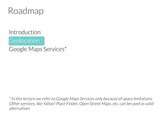 Roadmap
Introduction
Geolocation
Google Maps Services*





* In this lecture we refer to Google Maps Services only because of space limitations.
Other services, like Yahoo! Place Finder, Open Street Maps, etc. can be used as valid
alternatives

 