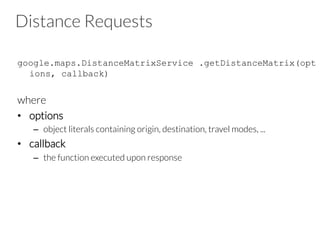 Distance Requests
google.maps.DistanceMatrixService .getDistanceMatrix(opt
ions, callback)
where
•  options
–  object literals containing origin, destination, travel modes, ...
•  callback
–  the function executed upon response
 