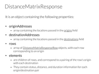 DistanceMatrixResponse
It is an object containing the following properties:

•  originAddresses
–  array containing the locations passed in the origins ﬁeld
•  destinationAddresses
–  array containing the locations passed in the destinations ﬁeld
•  rows
–  array of DistanceMatrixResponseRow objects, with each row
corresponding to an origin
•  elements
–  are children of rows, and correspond to a pairing of the row's origin
with each destination
–  They contain status, distance, and duration information for each
origin/destination pair
 