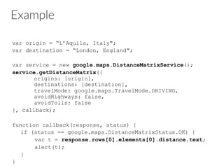 Example
var origin = “L’Aquila, Italy";
var destination = “London, England";
var service = new google.maps.DistanceMatrixService();
service.getDistanceMatrix({
origins: [origin],
destinations: [destination],
travelMode: google.maps.TravelMode.DRIVING,
avoidHighways: false,
avoidTolls: false
}, callback);
function callback(response, status) {
if (status == google.maps.DistanceMatrixStatus.OK) {
var t = response.rows[0].elements[0].distance.text;
alert(t);
}
}
 