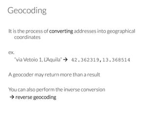 Geocoding
It is the process of converting addresses into geographical
coordinates

ex. 

“via Vetoio 1, L’Aquila” à 42.362319,13.368514
A geocoder may return more than a result

You can also perform the inverse conversion
à reverse geocoding
 