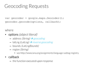 Geocoding Requests
var geocoder = google.maps.Geocoder();
geocoder.geocode(options, callback);

where
•  options (object literal)
–  address (String) à geocoding
–  latLng (LatLng) à reverse geocoding
–  bounds (LatLngBounds) 
–  region (String)
•  see http://www.iana.org/assignments/language-subtag-registry
•  callback
–  the function executed upon response
 