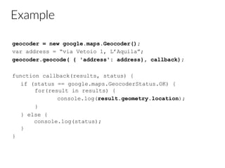 Example
geocoder = new google.maps.Geocoder();
var address = “via Vetoio 1, L’Aquila”;
geocoder.geocode( { 'address': address}, callback);
function callback(results, status) {
if (status == google.maps.GeocoderStatus.OK) {
for(result in results) {
console.log(result.geometry.location);
}
} else {
console.log(status);
}
}
 
