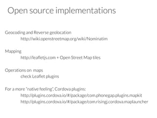 Open source implementations
Geocoding and Reverse geolocation

http://wiki.openstreetmap.org/wiki/Nominatim

Mapping

http://leaﬂetjs.com + Open Street Map tiles

Operations on maps

check Leaﬂet plugins

For a more “native feeling”, Cordova plugins:

http://plugins.cordova.io/#/package/com.phonegap.plugins.mapkit

http://plugins.cordova.io/#/package/com.risingj.cordova.maplauncher

 