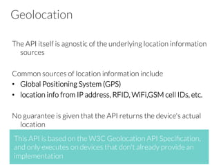 Geolocation
The API itself is agnostic of the underlying location information
sources

Common sources of location information include
•  Global Positioning System (GPS)
•  location info from IP address, RFID, WiFi,GSM cell IDs, etc.

No guarantee is given that the API returns the device's actual
location



This API is based on the W3C Geolocation API Speciﬁcation,
and only executes on devices that don't already provide an
implementation
 
