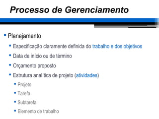 Processo de Gerenciamento
 Planejamento
 Especificação claramente definida do trabalho e dos objetivos
 Data de início ou de término
 Orçamento proposto
 Estrutura analítica de projeto (atividades)
 Projeto
 Tarefa
 Subtarefa
 Elemento de trabalho
 