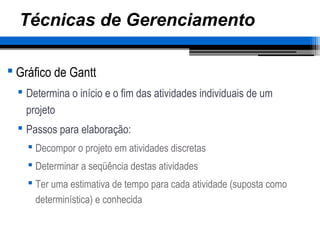 Técnicas de Gerenciamento
 Gráfico de Gantt
 Determina o início e o fim das atividades individuais de um
projeto
 Passos para elaboração:
 Decompor o projeto em atividades discretas
 Determinar a seqüência destas atividades
 Ter uma estimativa de tempo para cada atividade (suposta como
determinística) e conhecida
 