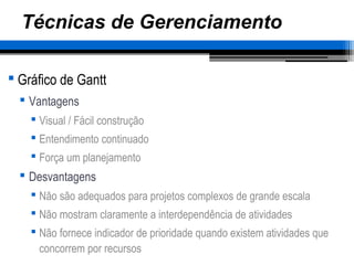 Técnicas de Gerenciamento
 Gráfico de Gantt
 Vantagens
 Visual / Fácil construção
 Entendimento continuado
 Força um planejamento
 Desvantagens
 Não são adequados para projetos complexos de grande escala
 Não mostram claramente a interdependência de atividades
 Não fornece indicador de prioridade quando existem atividades que
concorrem por recursos
 
