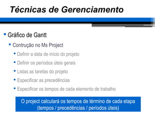 Técnicas de Gerenciamento
 Gráfico de Gantt
 Contrução no Ms Project
 Definir a data de início do projeto
 Definir os períodos úteis gerais
 Listas as tarefas do projeto
 Especificar as precedências
 Especificar os tempos de cada elemento de trabalho
O project calculará os tempos de término de cada etapa
(tempos / precedências / períodos úteis)
 