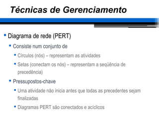 Técnicas de Gerenciamento
 Diagrama de rede (PERT)
 Consiste num conjunto de
 Círculos (nós) – representam as atividades
 Setas (conectam os nós) – representam a seqüência de
precedência)
 Pressupostos-chave
 Uma atividade não inicia antes que todas as precedentes sejam
finalizadas
 Diagramas PERT são conectados e acíclicos
 