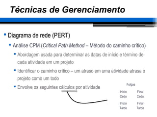 Técnicas de Gerenciamento
 Diagrama de rede (PERT)
 Análise CPM (Critical Path Method – Método do caminho crítico)
 Abordagem usada para determinar as datas de início e término de
cada atividade em um projeto
 Identificar o caminho crítico – um atraso em uma atividade atrasa o
projeto como um todo
 Envolve os seguintes cálculos por atividade
Início
Cedo
Final
Cedo
Início
Tarde
Final
Tarde
Folgas
 