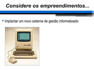 Considere os empreendimentos...
 Implantar um novo sistema de gestão informatizado
 