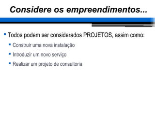 Considere os empreendimentos...
 Todos podem ser considerados PROJETOS, assim como:
 Construir uma nova instalação
 Introduzir um novo serviço
 Realizar um projeto de consultoria
 