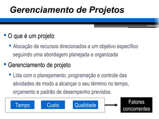 Gerenciamento de Projetos
 O que é um projeto
 Alocação de recursos direcionados a um objetivo específico
seguindo uma abordagem planejada e organizada
 Gerenciamento de projeto
 Lida com o planejamento, programação e controle das
atividades de modo a alcançar o seu término no tempo,
orçamento e padrão de desempenho previstos.
Tempo Custo Qualidade
Fatores
concorrentes
 