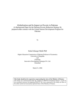Globalization and Its Impact on Poverty in Pakistan 
(A Background Paper for the Pakistan Poverty Reduction Strategy II) 
prepared under contract with the United Nations Development Program for 
Pakistan 
by 
Sohail Jehangir Malik PhD 
Higher Education Commission of Pakistan Professor of Economics 
University of Sargodha 
and 
Chairman 
Innovative Development Strategies Pvt. Ltd. 
Islamabad 
March 31, 2006 
This Study should not be reported as representing the views of the Ministry of Finance. 
This Study was commissioned under the “Support to PRSP-II Formulation Project”, as part of 
the consultative process for preparing PRSP-II. The views expressed in this Study are those of 
the author and do not necessarily represent those of the Ministry of Finance. 
 