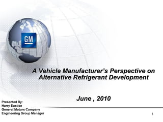 A Vehicle Manufacturer’s Perspective on
                   Alternative Refrigerant Development


Presented By:
                               June , 2010
Harry Eustice
General Motors Company
Engineering Group Manager                             1
 
