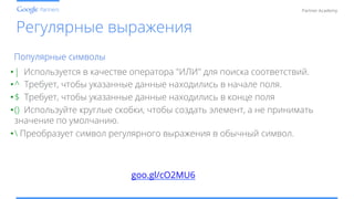 Conﬁdential and Proprietary
Partner Academy
Регулярные выражения
• | Используется в качестве оператора "ИЛИ" для поиска соответствий.
• ^ Требует, чтобы указанные данные находились в начале поля.
• $ Требует, чтобы указанные данные находились в конце поля
• () Используйте круглые скобки, чтобы создать элемент, а не принимать
значение по умолчанию.
•  Преобразует символ регулярного выражения в обычный символ.
Популярные символы
goo.gl/cO2MU6
 