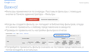 Conﬁdential and Proprietary
Partner Academy
Важно!
• Фильтры применяются по очереди. Расставьте фильтры с помощью
кнопки в Панели администратора – Фильтры
• Когда вы создаете фильтр, он попадает в библиотеку фильтров, откуда
его можно применить к любому представлению в аккаунте
• Проверьте правильность настройки фильтра в отчетах
• Попробуйте применить фильтр сначала на тестовом представлении, а
потом внедрять в остальных.
 