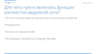 Conﬁdential and Proprietary
Partner Academy
Для чего нужно включать функции
контекстно-медийной сети?
• Отчеты по демографическим группам и категориям интересов
• Ремаркетинг
• Отчеты по показам в КМС
• Интеграция с DoubleClick Campaign Manager
 